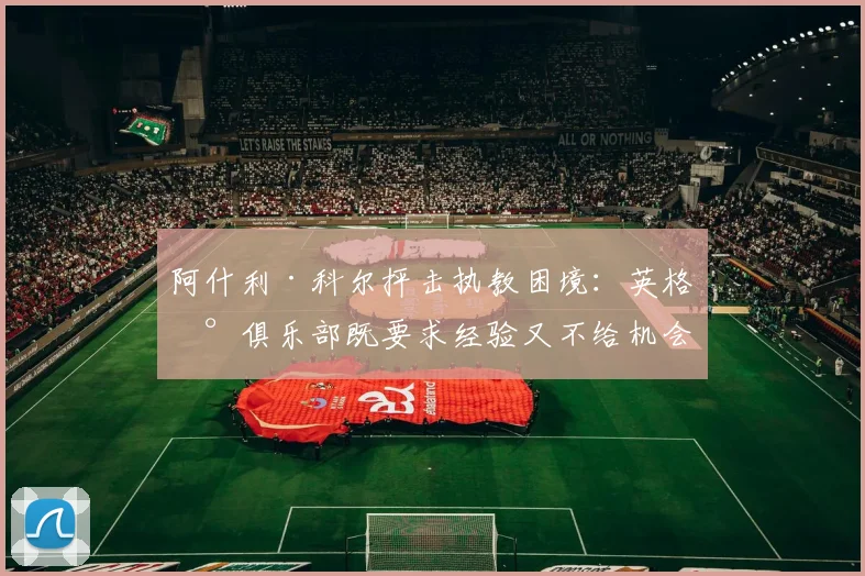 阿什利·科尔抨击执教困境：英格兰俱乐部既要求经验又不给机会