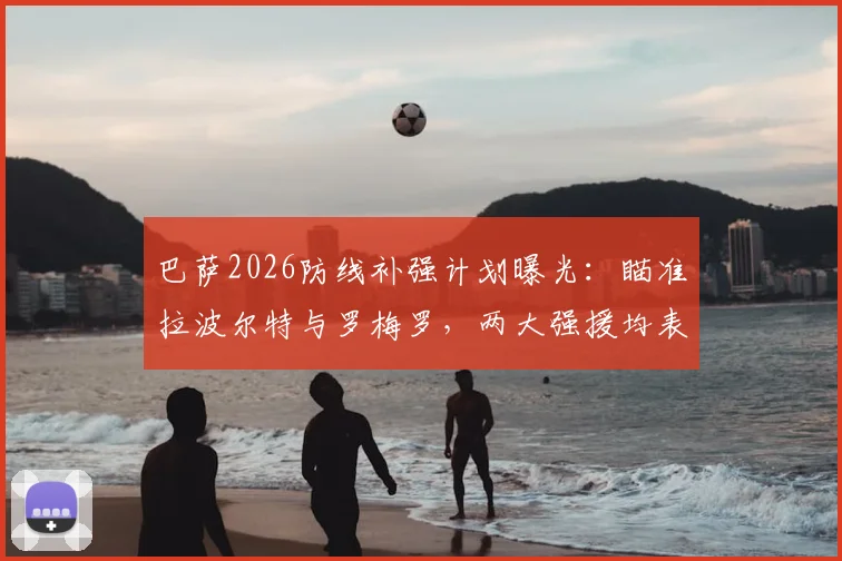 巴萨2026防线补强计划曝光：瞄准拉波尔特与罗梅罗，两大强援均表加盟意愿