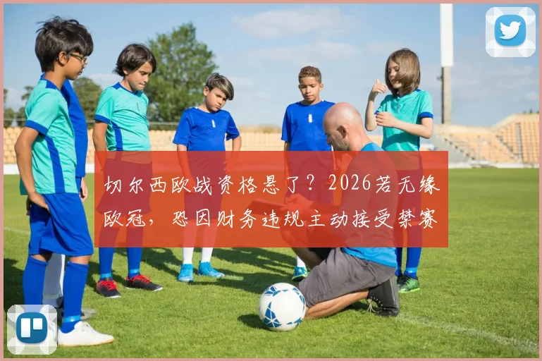 切尔西欧战资格悬了？2026若无缘欧冠，恐因财务违规主动接受禁赛处罚