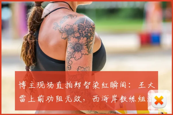 博主现场直拍郑智染红瞬间:王大雷上前劝阻无效,西海岸教练组激烈反应实录