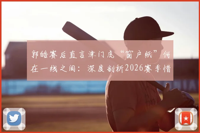 郭皓赛后直言津门虎“窗户纸”何在一线之间：深度剖析2026赛季惜败申花暴露的三大短板与破局关键