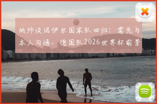 纳帅谈诺伊尔国家队回归：需先与本人沟通，德国队2026世界杯前景难料