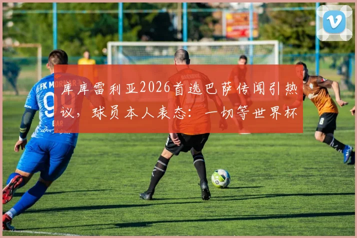 库库雷利亚2026首选巴萨传闻引热议，球员本人表态：一切等世界杯后再定