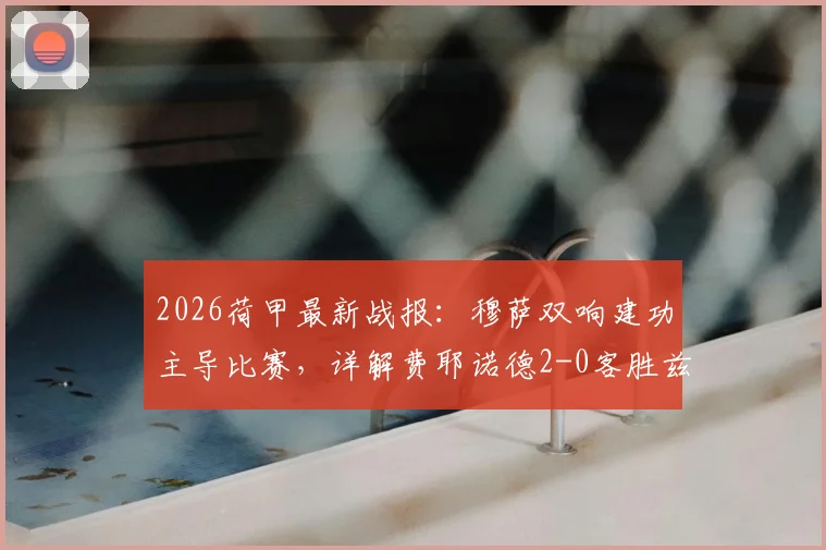 2026荷甲最新战报：穆萨双响建功主导比赛，详解费耶诺德2-0客胜兹沃勒战术要点与全场录像回放