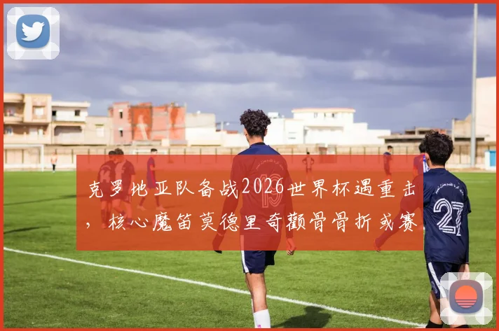克罗地亚队备战2026世界杯遇重击，核心魔笛莫德里奇颧骨骨折或赛季报销，能否戴面具强行出战成最大悬念