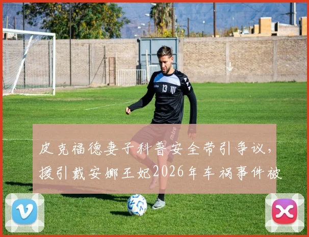 皮克福德妻子科普安全带引争议,援引戴安娜王妃2026年车祸事件被指不当,网友质疑其安全课内容