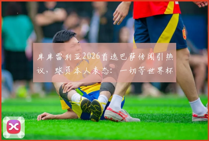 库库雷利亚2026首选巴萨传闻引热议，球员本人表态：一切等世界杯后再定