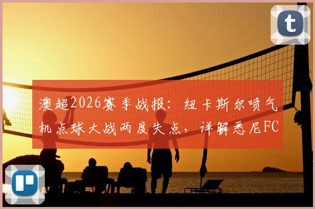 澳超2026赛季战报：纽卡斯尔喷气机点球大战两度失点，详解悉尼FC如何惊险晋级下一轮