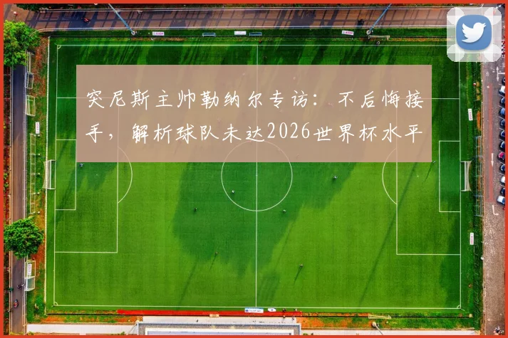 突尼斯主帅勒纳尔专访:不后悔接手,解析球队未达2026世界杯水平深层原因,展望未来变革