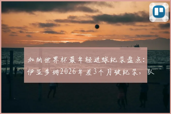 加纳世界杯最年轻进球纪录盘点:伊亚多姆2026年差3个月破纪录,队史第二年轻射手诞生,附年轻球员潜力分析