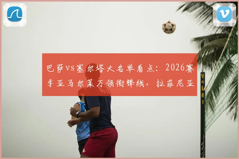 巴萨vs塞尔塔大名单看点：2026赛季亚马尔莱万领衔锋线，拉菲尼亚缺席谁补位？