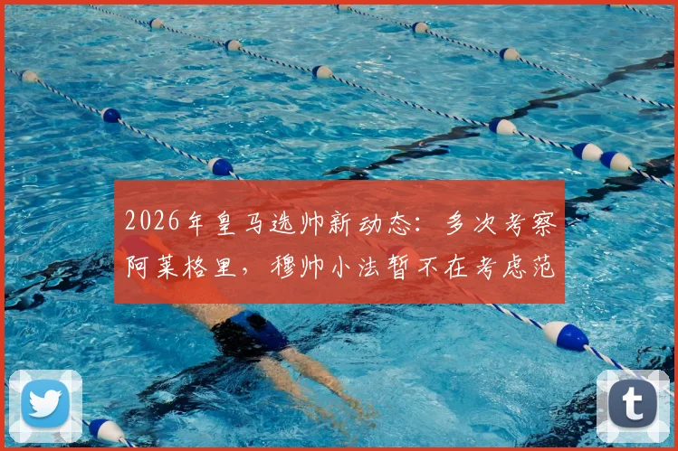2026年皇马选帅新动态:多次考察阿莱格里,穆帅小法暂不在考虑范围内
