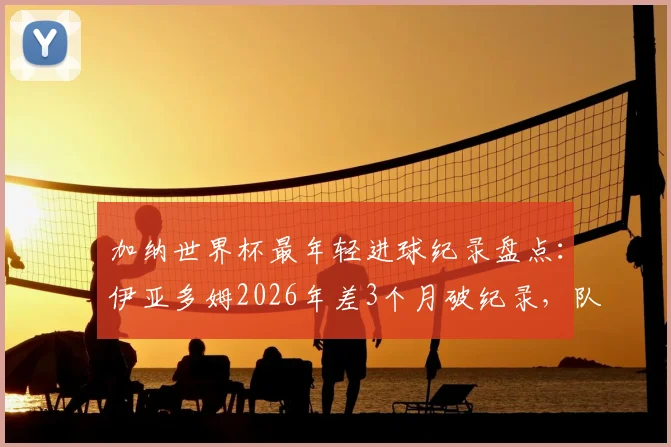 加纳世界杯最年轻进球纪录盘点:伊亚多姆2026年差3个月破纪录,队史第二年轻射手诞生,附年轻球员潜力分析