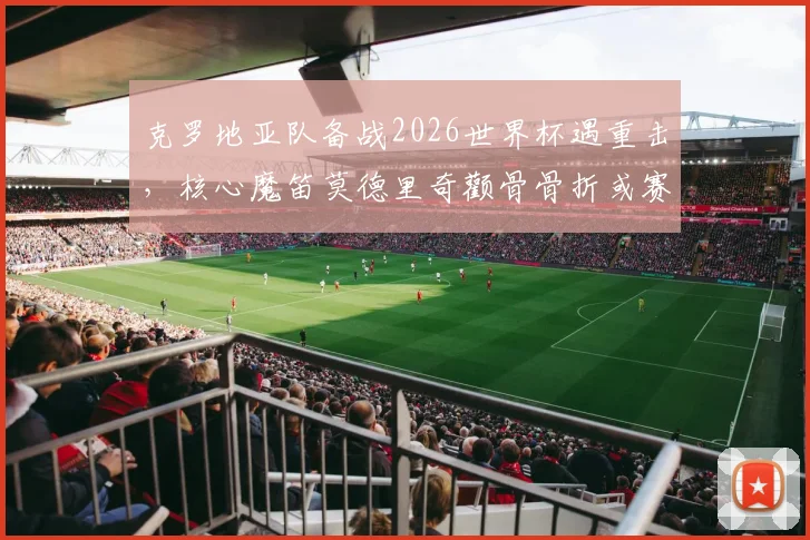 克罗地亚队备战2026世界杯遇重击，核心魔笛莫德里奇颧骨骨折或赛季报销，能否戴面具强行出战成最大悬念