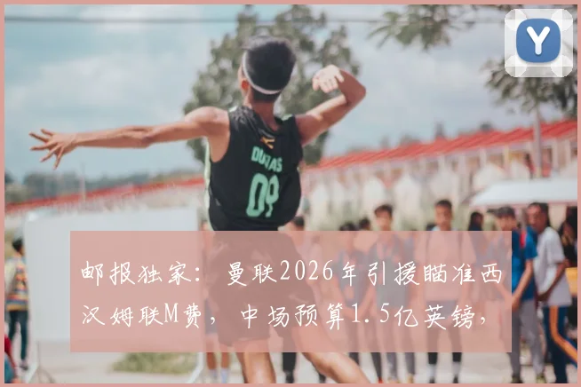 邮报独家：曼联2026年引援瞄准西汉姆联M费，中场预算1.5亿英镑，转会操作全解析