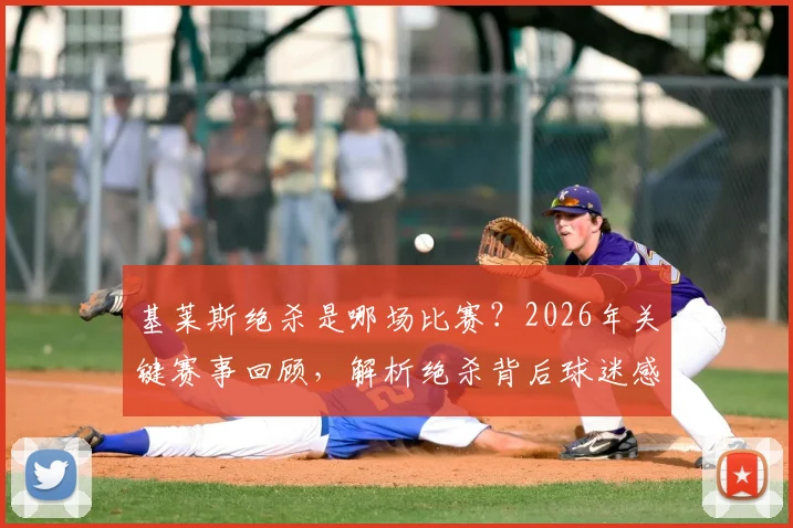 基莱斯绝杀是哪场比赛?2026年关键赛事回顾,解析绝杀背后球迷感人助威力量