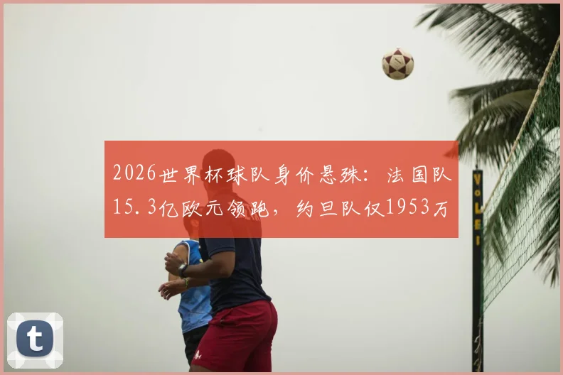 2026世界杯球队身价悬殊：法国队15.3亿欧元领跑，约旦队仅1953万垫底，差距为何如此之大？