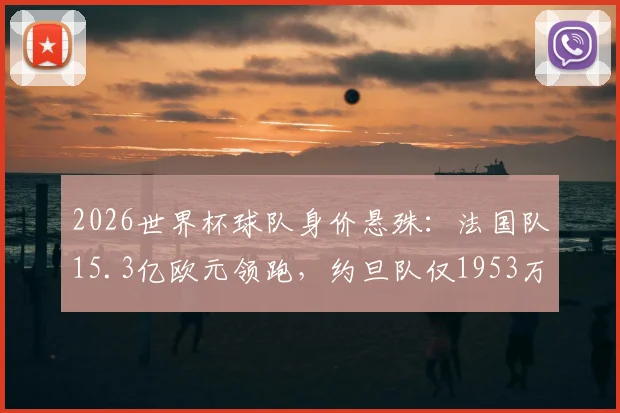 2026世界杯球队身价悬殊：法国队15.3亿欧元领跑，约旦队仅1953万垫底，差距为何如此之大？