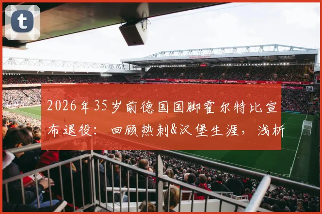2026年35岁前德国国脚霍尔特比宣布退役：回顾热刺&汉堡生涯，浅析其未达预期原因与未来动向