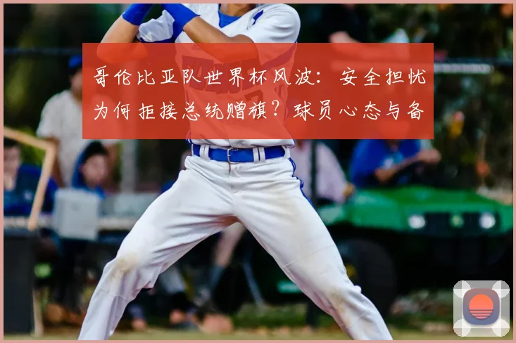 哥伦比亚队世界杯风波：安全担忧为何拒接总统赠旗？球员心态与备战焦点