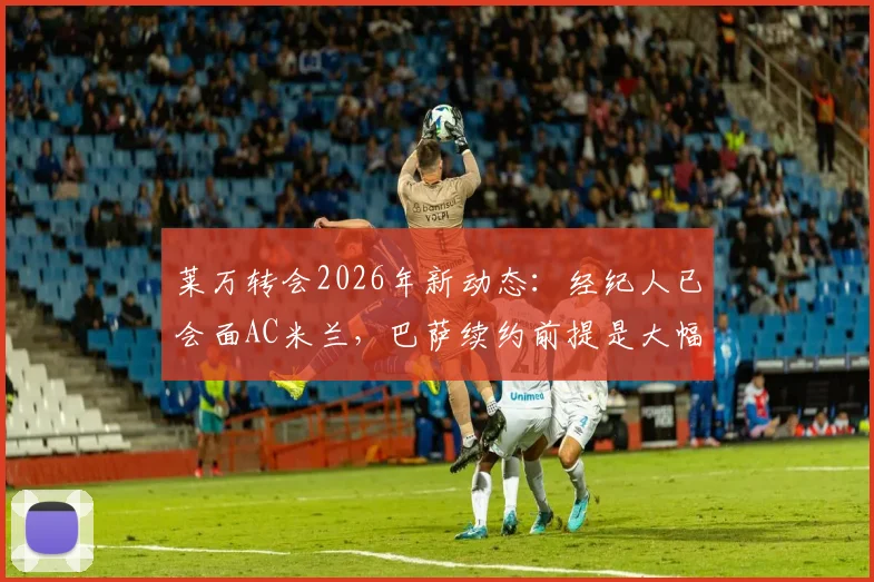 莱万转会2026年新动态:经纪人已会面AC米兰,巴萨续约前提是大幅降薪