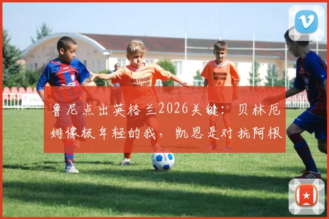 鲁尼点出英格兰2026关键：贝林厄姆像极年轻的我，凯恩是对抗阿根廷的终极武器