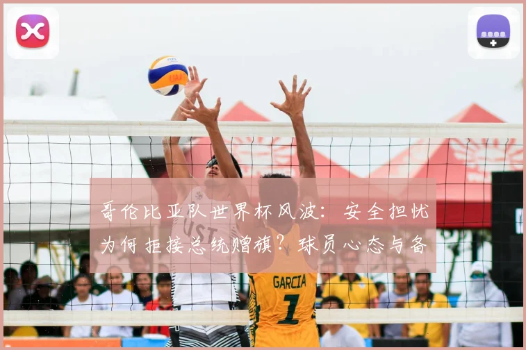 哥伦比亚队世界杯风波：安全担忧为何拒接总统赠旗？球员心态与备战焦点
