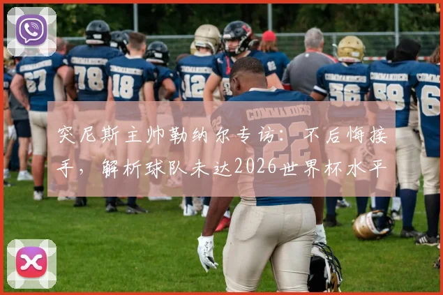 突尼斯主帅勒纳尔专访：不后悔接手，解析球队未达2026世界杯水平深层原因，展望未来变革