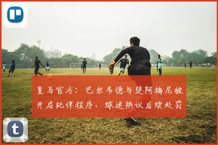 皇马官方：巴尔韦德与楚阿梅尼被开启纪律程序，球迷热议后续处罚及影响