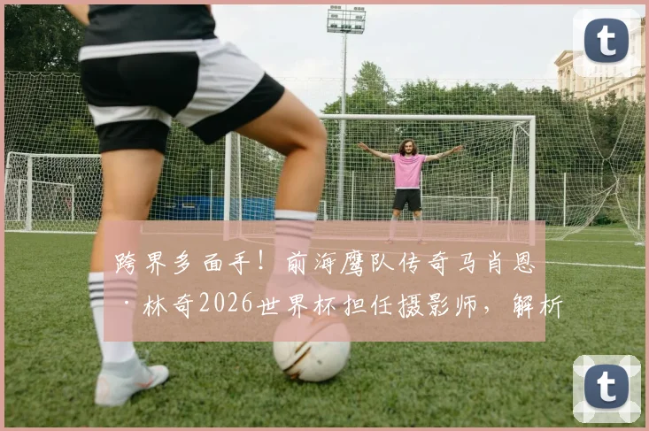 跨界多面手！前海鹰队传奇马肖恩·林奇2026世界杯担任摄影师，解析球星退役后的转型路径