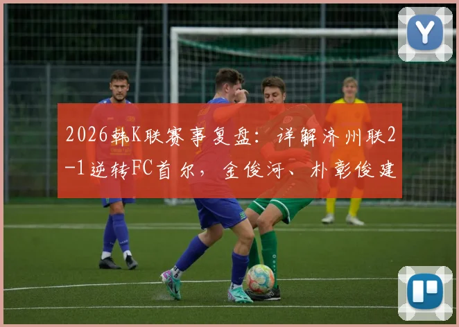 2026韩K联赛事复盘：详解济州联2-1逆转FC首尔，金俊河、朴彰俊建功背后的战术与影响