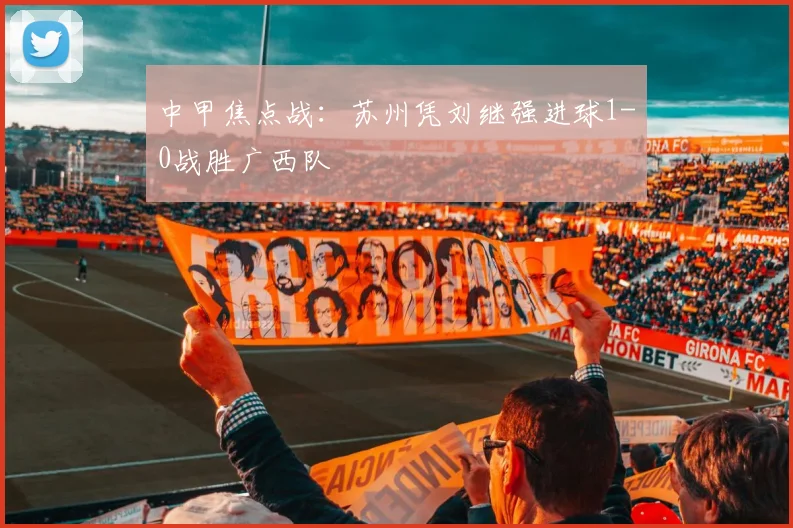 中甲焦点战:苏州凭刘继强进球1-0战胜广西队
