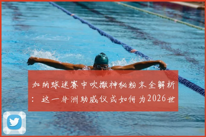 加纳球迷赛中吹撒神秘粉末全解析:这一非洲助威仪式如何为2026世界杯开门红带来绝杀好运?