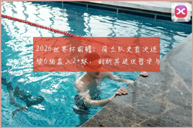 2026世界杯前瞻：荷兰队史首次连续6场轰入2+球，剖析其进攻哲学与未来卫冕之路，附历届强队火力对比