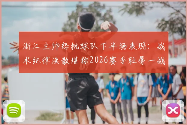 浙江主帅怒批球队下半场表现:战术纪律涣散堪称2026赛季耻辱一战,球员执行力差到不可接受