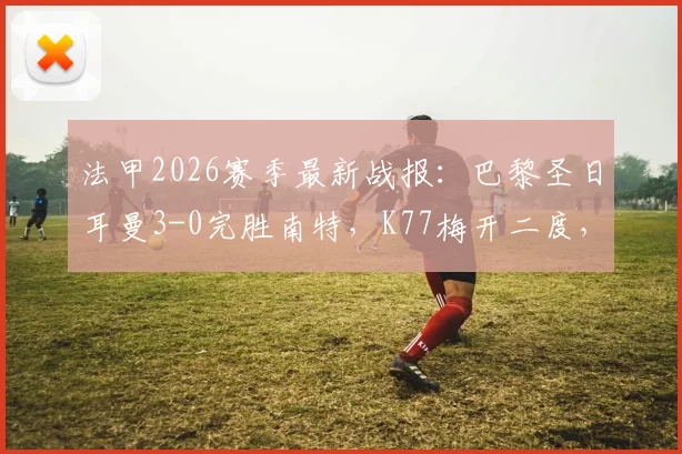 法甲2026赛季最新战报：巴黎圣日耳曼3-0完胜南特，K77梅开二度，小将杜埃斩获进球