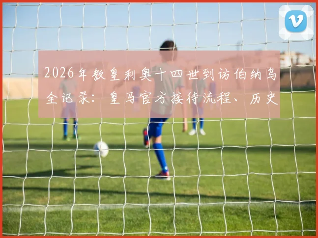 2026年教皇利奥十四世到访伯纳乌全记录：皇马官方接待流程、历史意义及现场活动详情