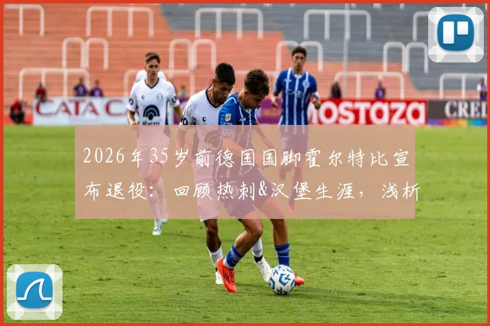 2026年35岁前德国国脚霍尔特比宣布退役：回顾热刺&汉堡生涯，浅析其未达预期原因与未来动向