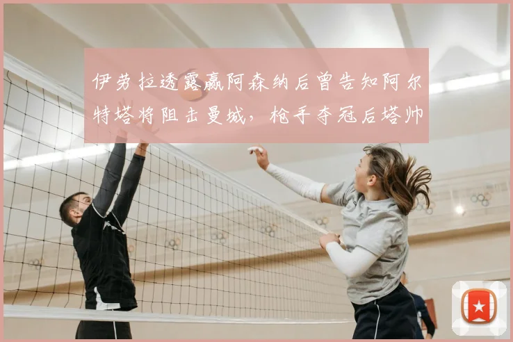 伊劳拉透露赢阿森纳后曾告知阿尔特塔将阻击曼城,枪手夺冠后塔帅来电致谢