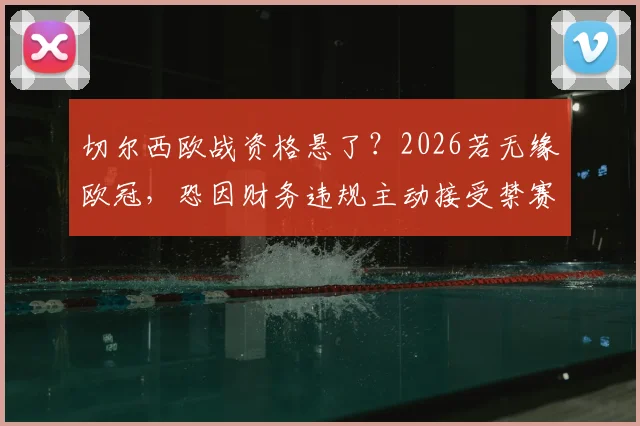 切尔西欧战资格悬了?2026若无缘欧冠,恐因财务违规主动接受禁赛处罚