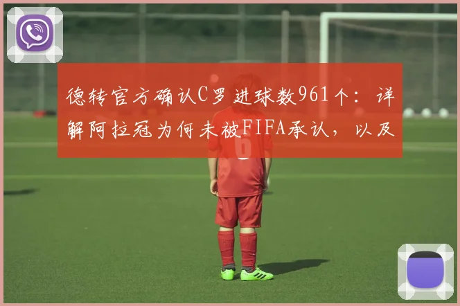 德转官方确认C罗进球数961个：详解阿拉冠为何未被FIFA承认，以及国际赛事进球统计规则