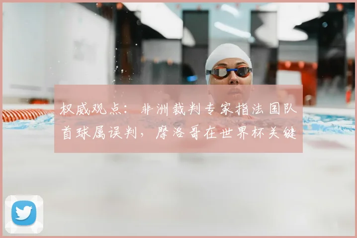 权威观点:非洲裁判专家指法国队首球属误判,摩洛哥在世界杯关键战遭争议裁决影响
