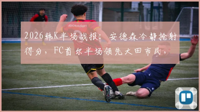 2026韩K半场战报:安德森冷静抢射得分,FC首尔半场领先大田市民,现场战术细节实录