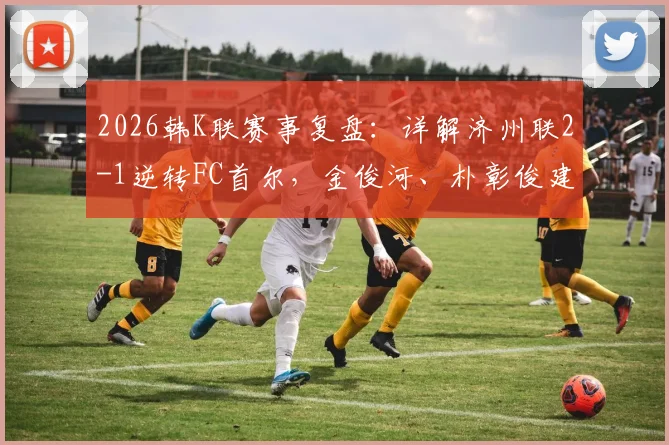 2026韩K联赛事复盘：详解济州联2-1逆转FC首尔，金俊河、朴彰俊建功背后的战术与影响
