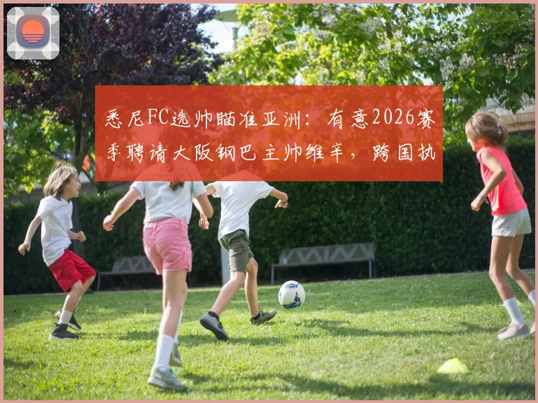 悉尼FC选帅瞄准亚洲：有意2026赛季聘请大阪钢巴主帅维辛，跨国执教成焦点