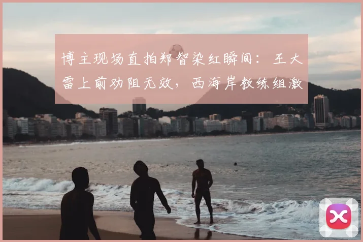 博主现场直拍郑智染红瞬间：王大雷上前劝阻无效，西海岸教练组激烈反应实录