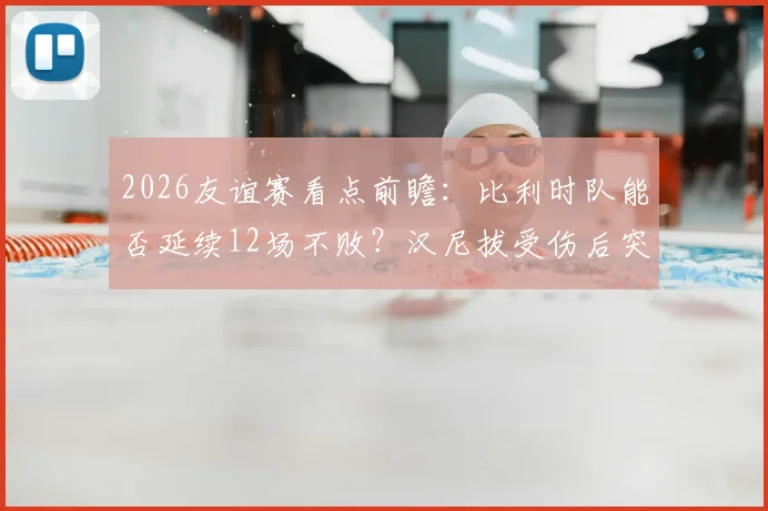 2026友谊赛看点前瞻:比利时队能否延续12场不败?汉尼拔受伤后突尼斯如何应对?