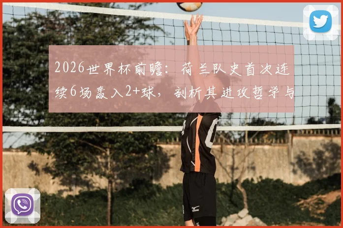 2026世界杯前瞻：荷兰队史首次连续6场轰入2+球，剖析其进攻哲学与未来卫冕之路，附历届强队火力对比