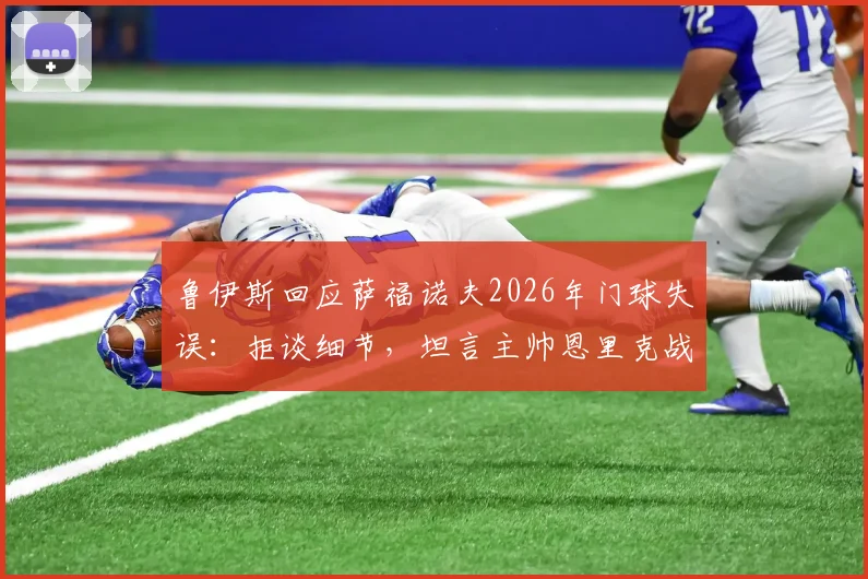 鲁伊斯回应萨福诺夫2026年门球失误:拒谈细节,坦言主帅恩里克战术储备丰富