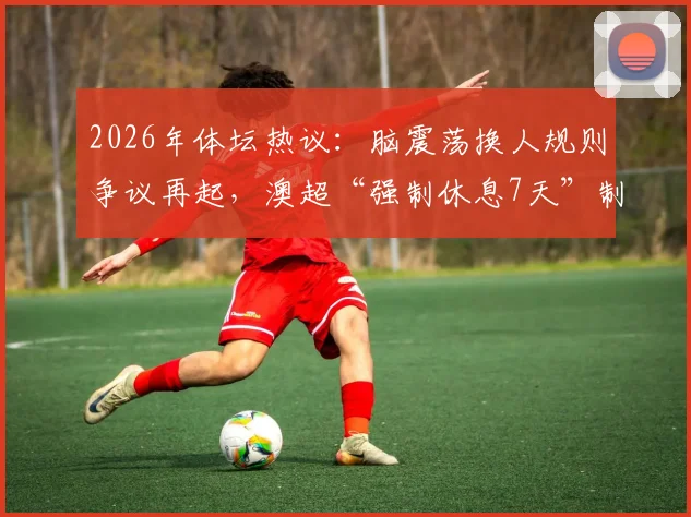 2026年体坛热议：脑震荡换人规则争议再起，澳超“强制休息7天”制度能否成为国内联赛借鉴样本？
